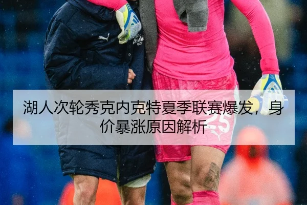 湖人次轮秀克内克特夏季联赛爆发，身价暴涨原因解析
